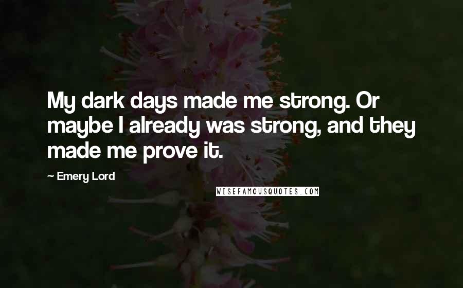 Emery Lord Quotes: My dark days made me strong. Or maybe I already was strong, and they made me prove it.