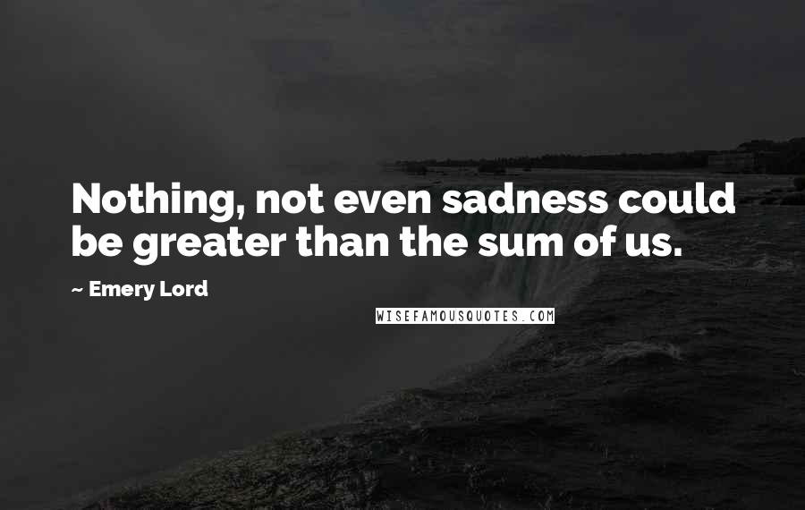 Emery Lord Quotes: Nothing, not even sadness could be greater than the sum of us.