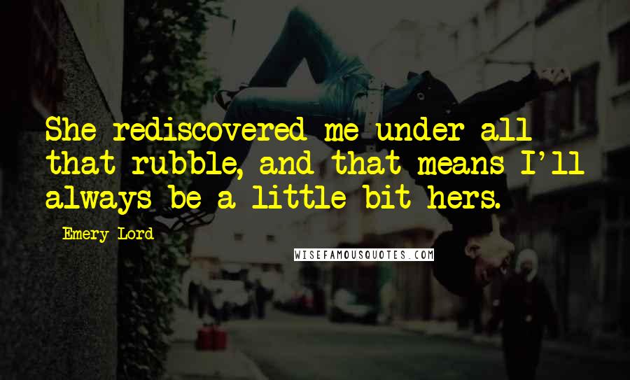 Emery Lord Quotes: She rediscovered me under all that rubble, and that means I'll always be a little bit hers.