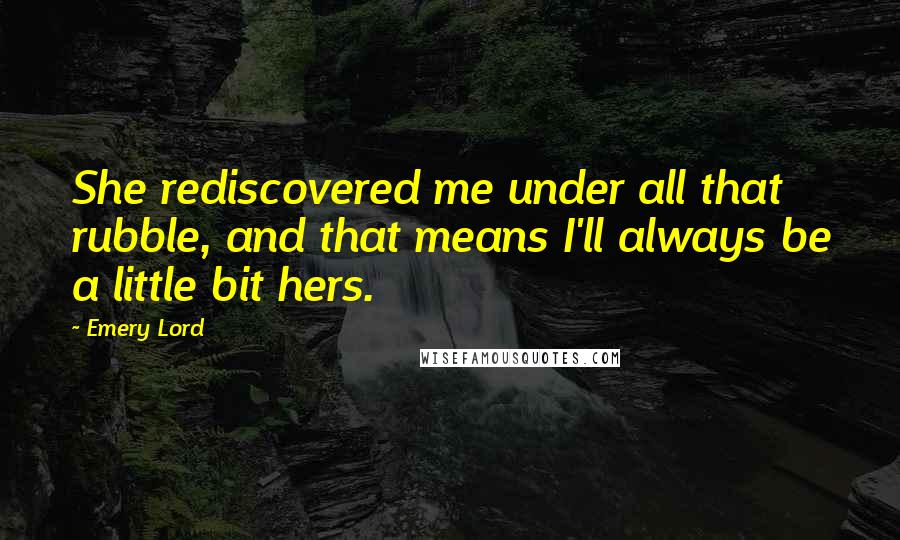 Emery Lord Quotes: She rediscovered me under all that rubble, and that means I'll always be a little bit hers.