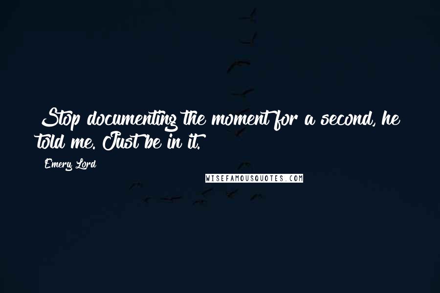 Emery Lord Quotes: Stop documenting the moment for a second, he told me. Just be in it.