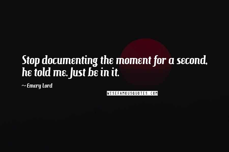 Emery Lord Quotes: Stop documenting the moment for a second, he told me. Just be in it.