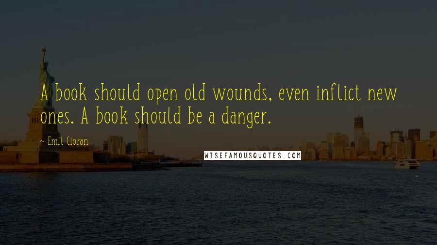 Emil Cioran Quotes: A book should open old wounds, even inflict new ones. A book should be a danger.