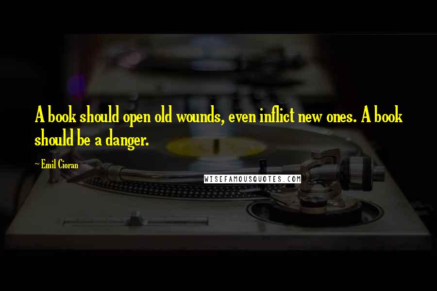 Emil Cioran Quotes: A book should open old wounds, even inflict new ones. A book should be a danger.