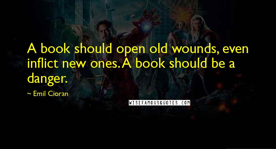 Emil Cioran Quotes: A book should open old wounds, even inflict new ones. A book should be a danger.