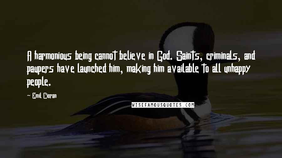 Emil Cioran Quotes: A harmonious being cannot believe in God. Saints, criminals, and paupers have launched him, making him available to all unhappy people.