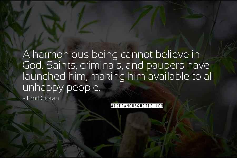 Emil Cioran Quotes: A harmonious being cannot believe in God. Saints, criminals, and paupers have launched him, making him available to all unhappy people.