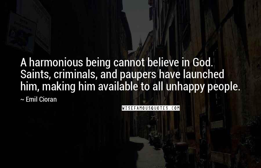 Emil Cioran Quotes: A harmonious being cannot believe in God. Saints, criminals, and paupers have launched him, making him available to all unhappy people.