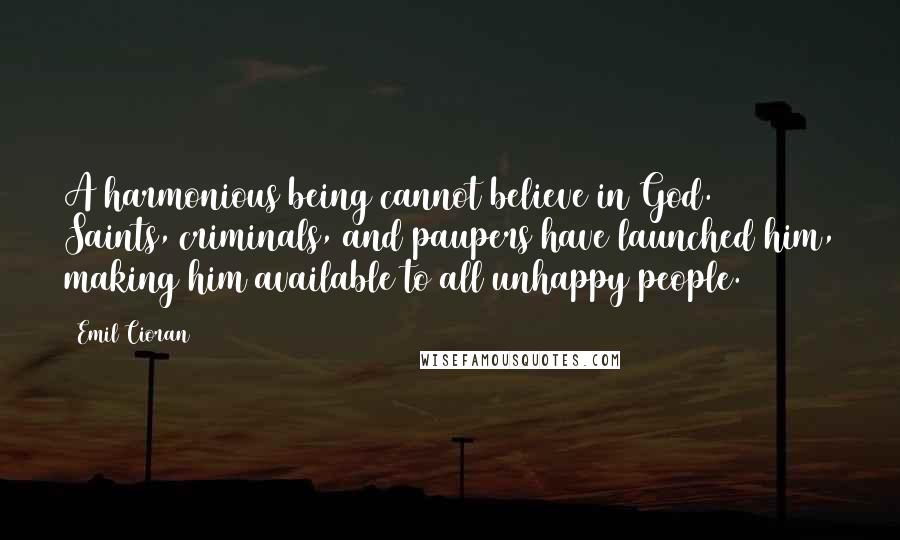 Emil Cioran Quotes: A harmonious being cannot believe in God. Saints, criminals, and paupers have launched him, making him available to all unhappy people.