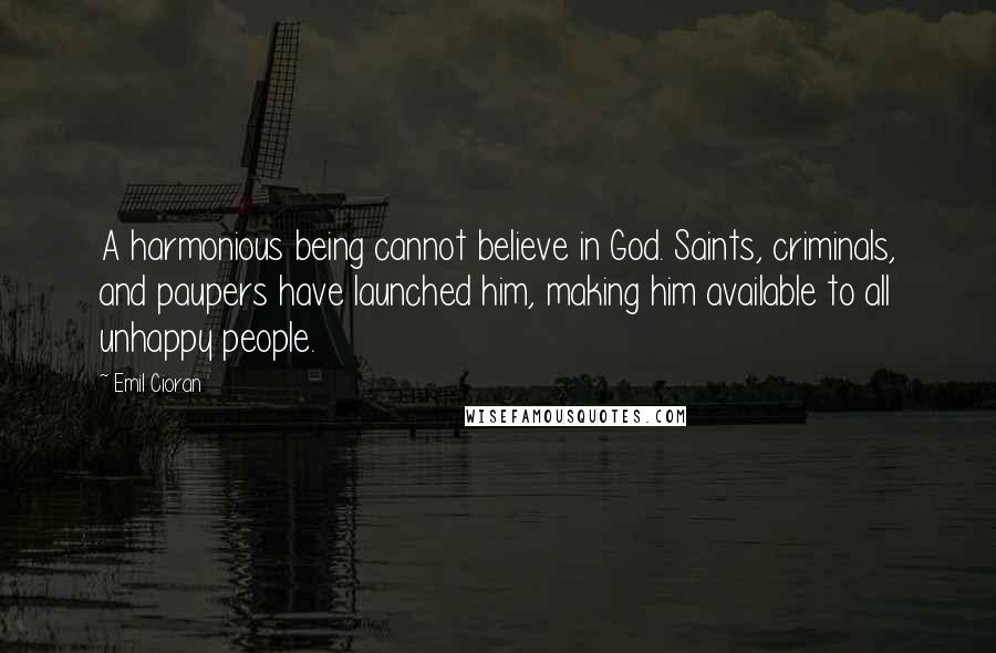 Emil Cioran Quotes: A harmonious being cannot believe in God. Saints, criminals, and paupers have launched him, making him available to all unhappy people.