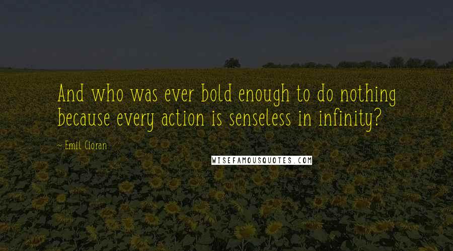 Emil Cioran Quotes: And who was ever bold enough to do nothing because every action is senseless in infinity?