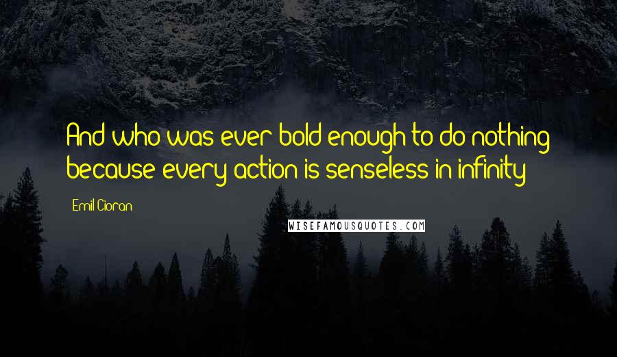 Emil Cioran Quotes: And who was ever bold enough to do nothing because every action is senseless in infinity?