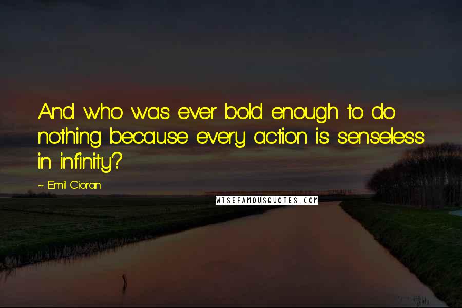 Emil Cioran Quotes: And who was ever bold enough to do nothing because every action is senseless in infinity?