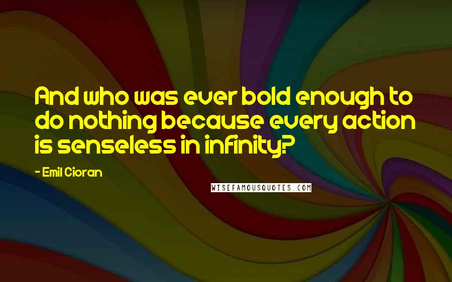 Emil Cioran Quotes: And who was ever bold enough to do nothing because every action is senseless in infinity?