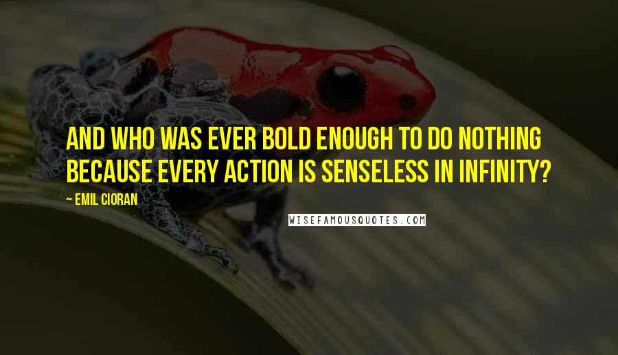 Emil Cioran Quotes: And who was ever bold enough to do nothing because every action is senseless in infinity?