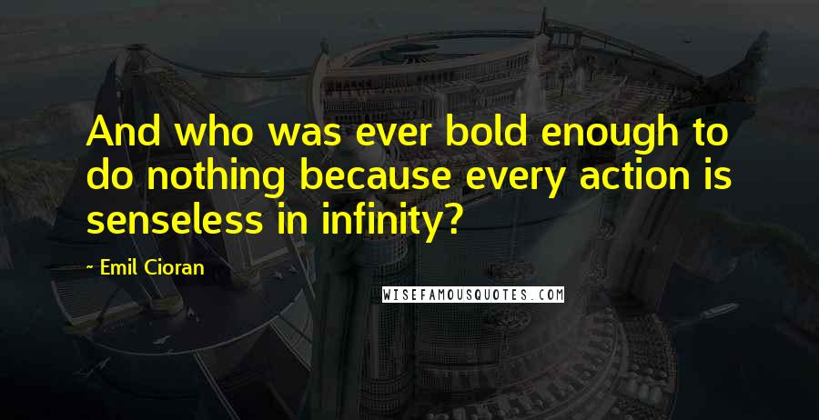 Emil Cioran Quotes: And who was ever bold enough to do nothing because every action is senseless in infinity?