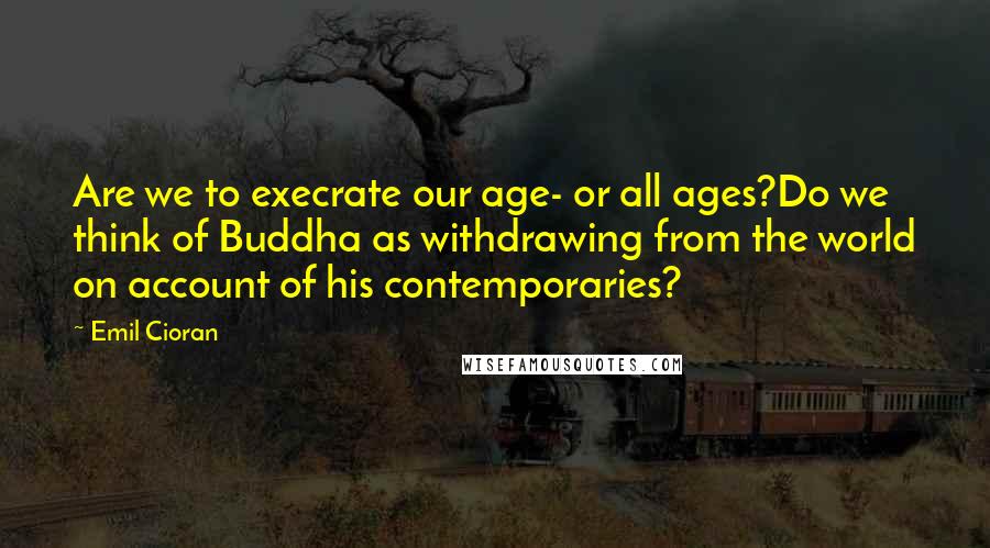 Emil Cioran Quotes: Are we to execrate our age- or all ages?Do we think of Buddha as withdrawing from the world on account of his contemporaries?