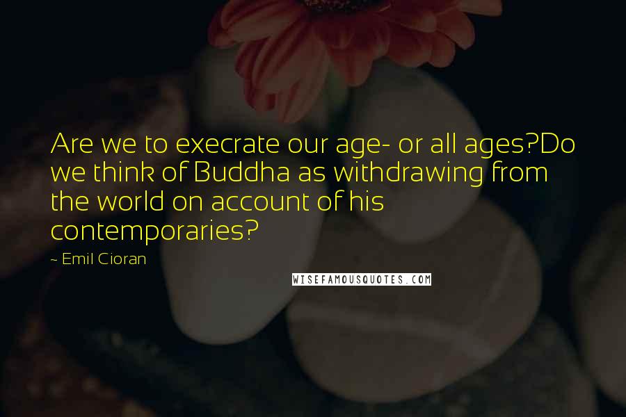 Emil Cioran Quotes: Are we to execrate our age- or all ages?Do we think of Buddha as withdrawing from the world on account of his contemporaries?