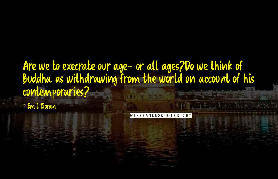 Emil Cioran Quotes: Are we to execrate our age- or all ages?Do we think of Buddha as withdrawing from the world on account of his contemporaries?