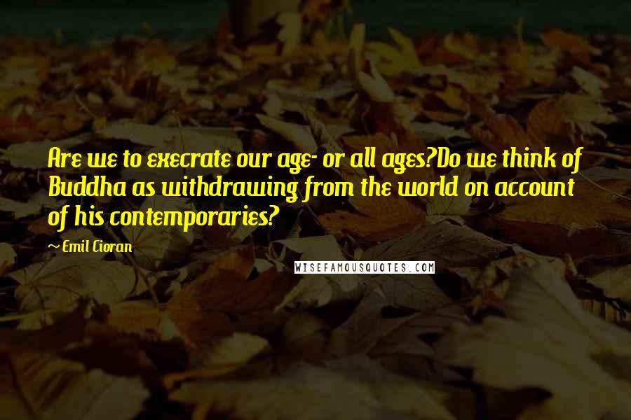 Emil Cioran Quotes: Are we to execrate our age- or all ages?Do we think of Buddha as withdrawing from the world on account of his contemporaries?