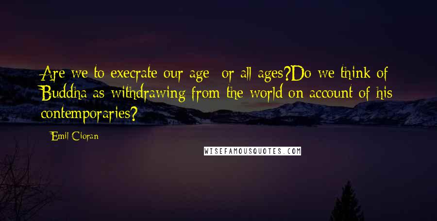 Emil Cioran Quotes: Are we to execrate our age- or all ages?Do we think of Buddha as withdrawing from the world on account of his contemporaries?