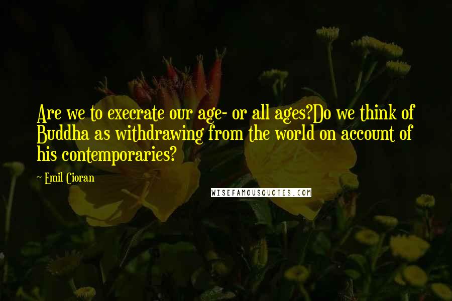 Emil Cioran Quotes: Are we to execrate our age- or all ages?Do we think of Buddha as withdrawing from the world on account of his contemporaries?