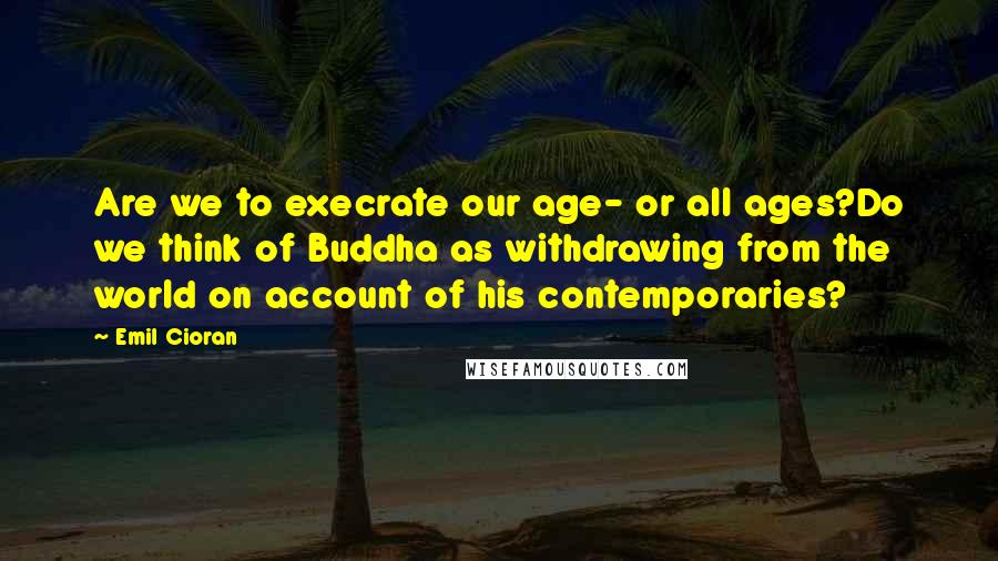 Emil Cioran Quotes: Are we to execrate our age- or all ages?Do we think of Buddha as withdrawing from the world on account of his contemporaries?