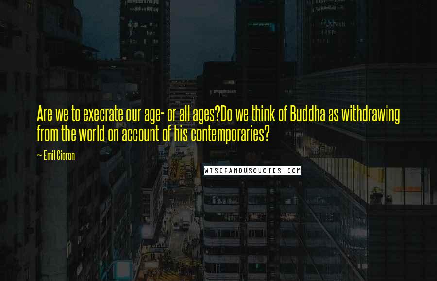 Emil Cioran Quotes: Are we to execrate our age- or all ages?Do we think of Buddha as withdrawing from the world on account of his contemporaries?