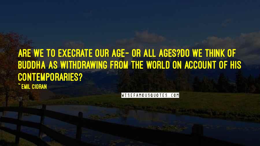 Emil Cioran Quotes: Are we to execrate our age- or all ages?Do we think of Buddha as withdrawing from the world on account of his contemporaries?