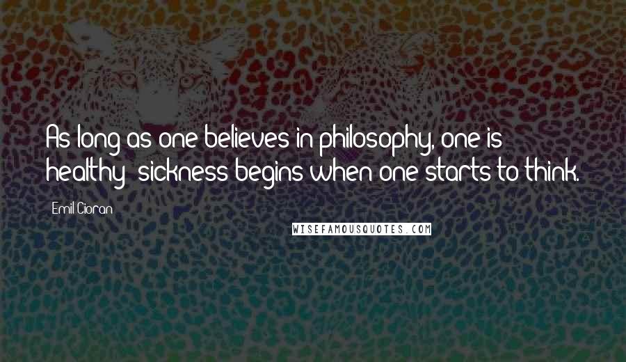 Emil Cioran Quotes: As long as one believes in philosophy, one is healthy; sickness begins when one starts to think.