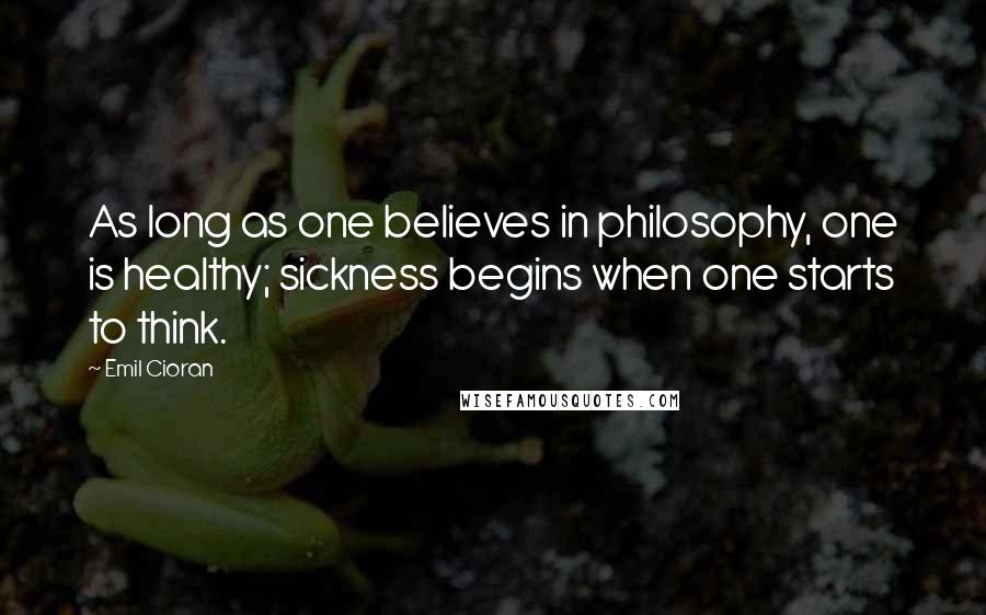 Emil Cioran Quotes: As long as one believes in philosophy, one is healthy; sickness begins when one starts to think.