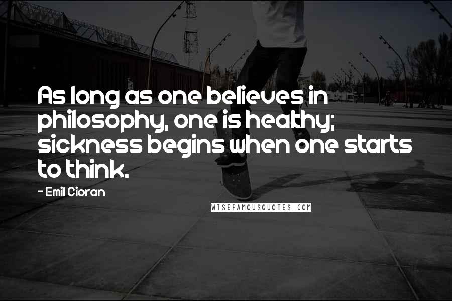 Emil Cioran Quotes: As long as one believes in philosophy, one is healthy; sickness begins when one starts to think.