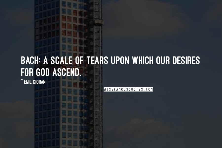 Emil Cioran Quotes: Bach: a scale of tears upon which our desires for God ascend.