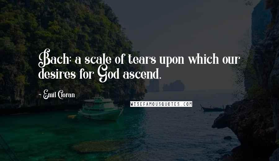 Emil Cioran Quotes: Bach: a scale of tears upon which our desires for God ascend.