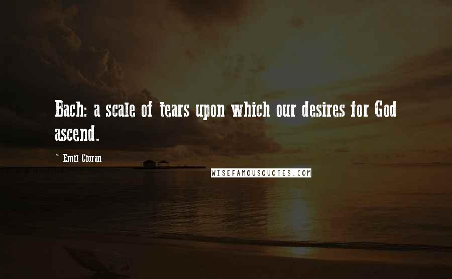 Emil Cioran Quotes: Bach: a scale of tears upon which our desires for God ascend.