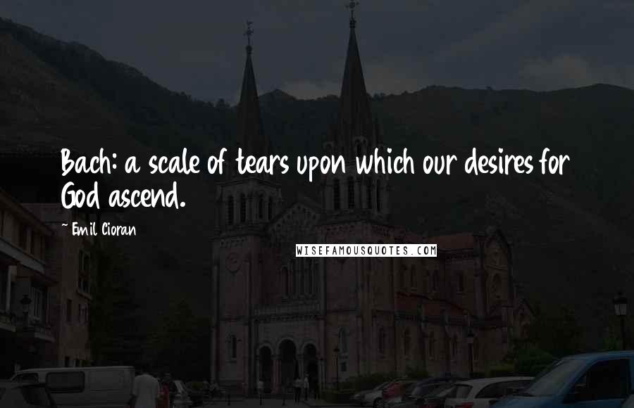 Emil Cioran Quotes: Bach: a scale of tears upon which our desires for God ascend.