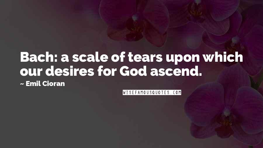 Emil Cioran Quotes: Bach: a scale of tears upon which our desires for God ascend.