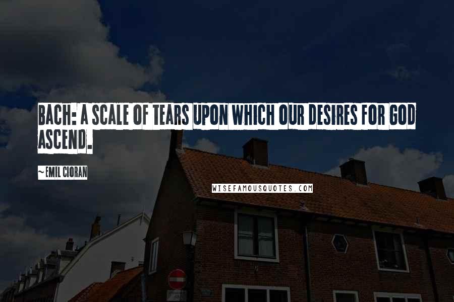 Emil Cioran Quotes: Bach: a scale of tears upon which our desires for God ascend.