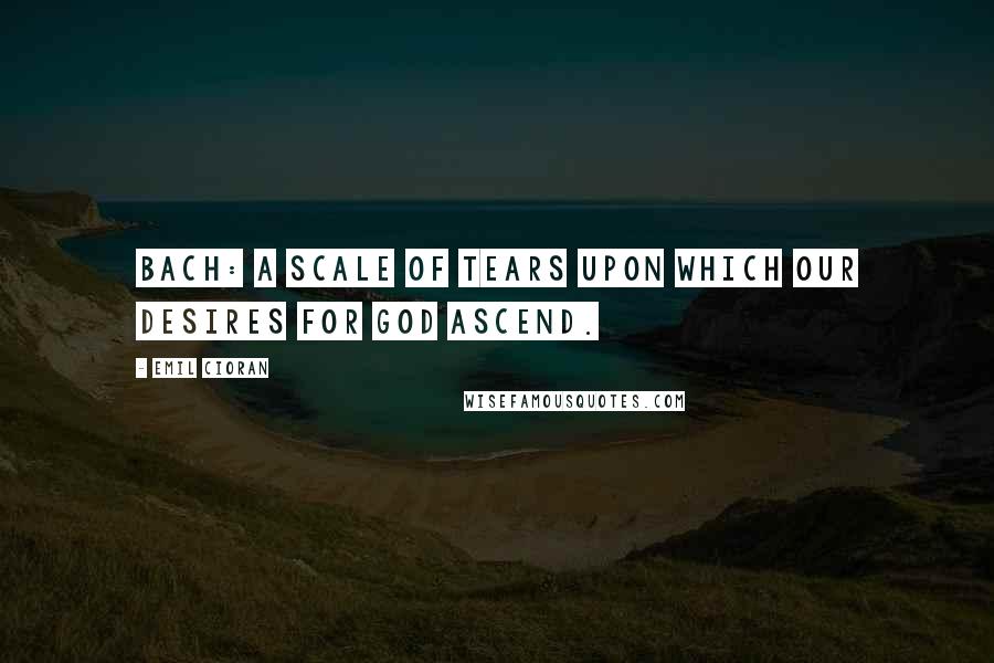 Emil Cioran Quotes: Bach: a scale of tears upon which our desires for God ascend.