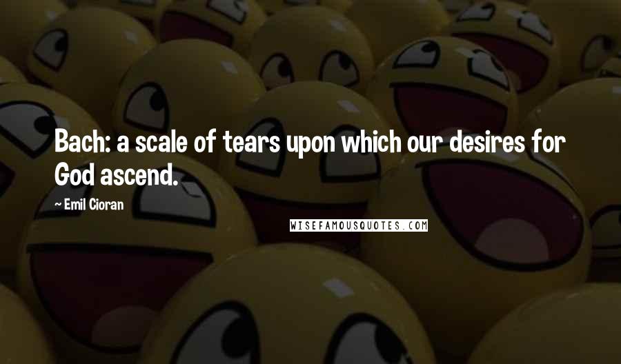 Emil Cioran Quotes: Bach: a scale of tears upon which our desires for God ascend.