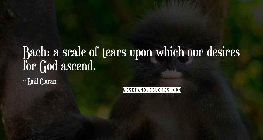 Emil Cioran Quotes: Bach: a scale of tears upon which our desires for God ascend.