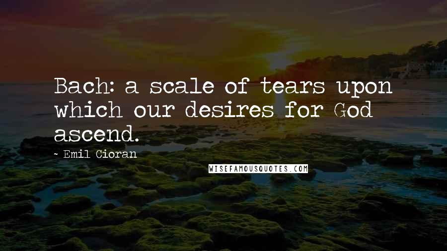 Emil Cioran Quotes: Bach: a scale of tears upon which our desires for God ascend.