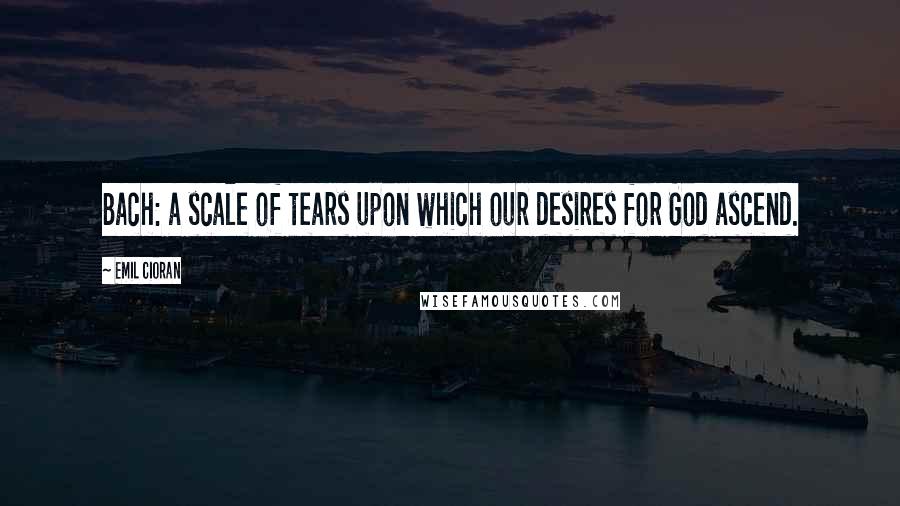 Emil Cioran Quotes: Bach: a scale of tears upon which our desires for God ascend.