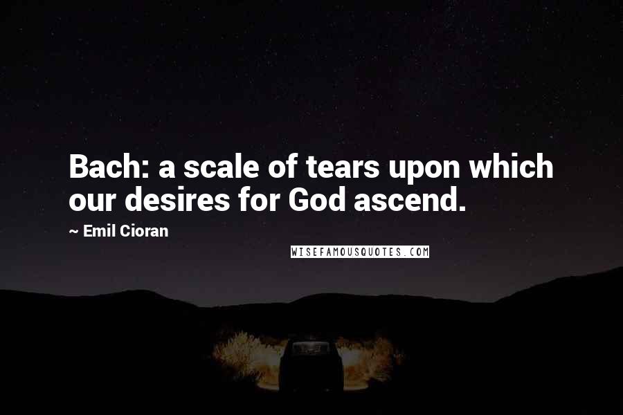 Emil Cioran Quotes: Bach: a scale of tears upon which our desires for God ascend.
