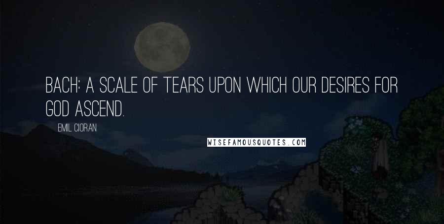 Emil Cioran Quotes: Bach: a scale of tears upon which our desires for God ascend.