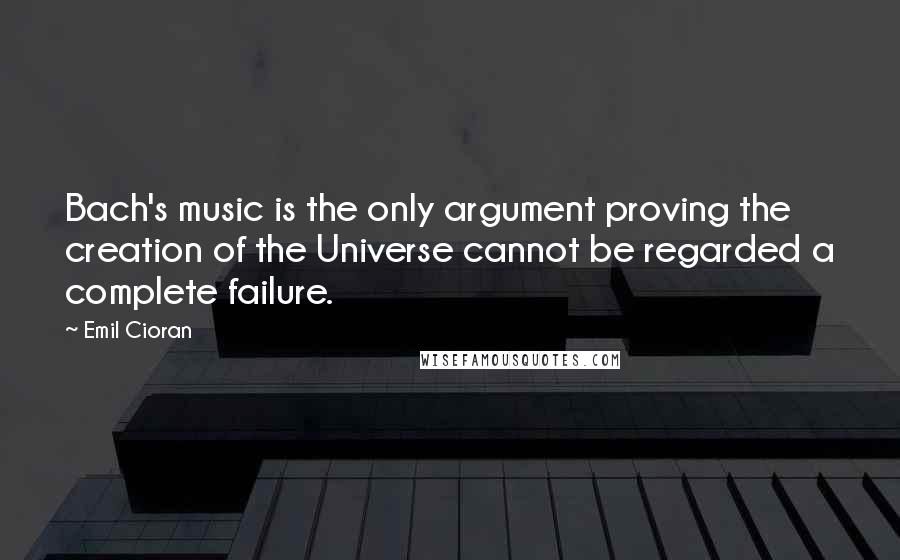 Emil Cioran Quotes: Bach's music is the only argument proving the creation of the Universe cannot be regarded a complete failure.