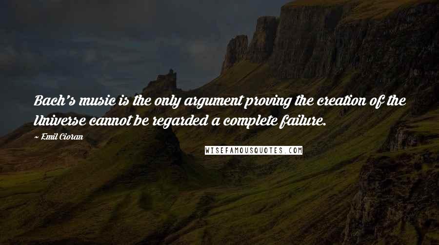 Emil Cioran Quotes: Bach's music is the only argument proving the creation of the Universe cannot be regarded a complete failure.