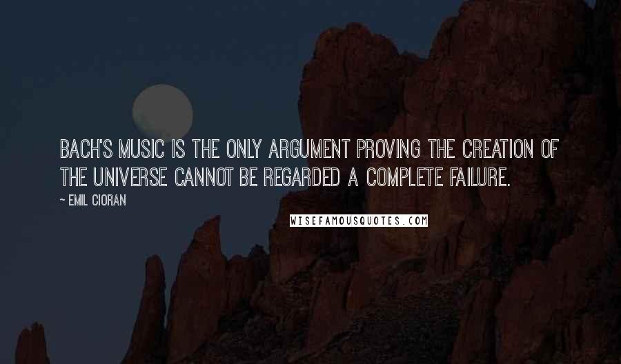 Emil Cioran Quotes: Bach's music is the only argument proving the creation of the Universe cannot be regarded a complete failure.