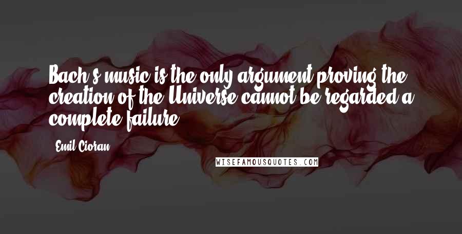 Emil Cioran Quotes: Bach's music is the only argument proving the creation of the Universe cannot be regarded a complete failure.