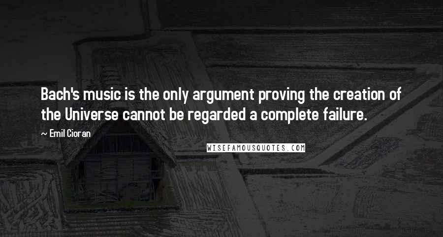 Emil Cioran Quotes: Bach's music is the only argument proving the creation of the Universe cannot be regarded a complete failure.